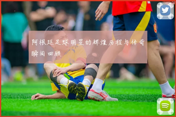 阿根廷足球明星的辉煌历程与传奇瞬间回顾