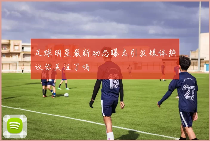 足球明星最新动态曝光引发媒体热议你关注了吗