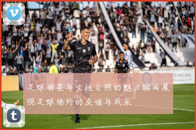 足球明星与女性合照的魅力瞬间展现足球场外的友谊与风采