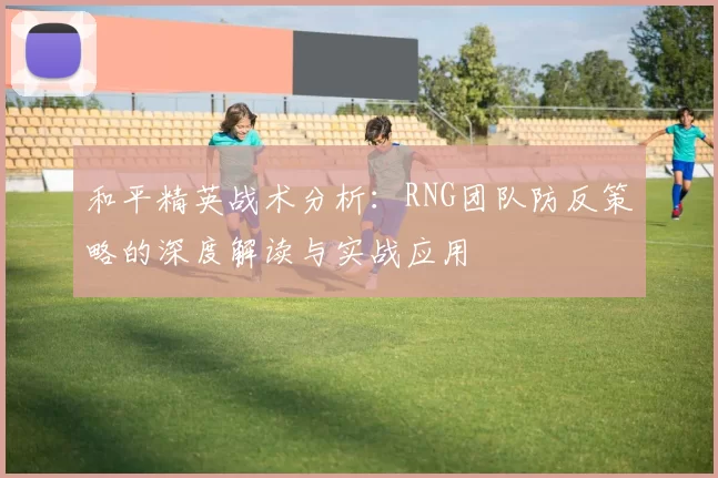 和平精英战术分析：RNG团队防反策略的深度解读与实战应用