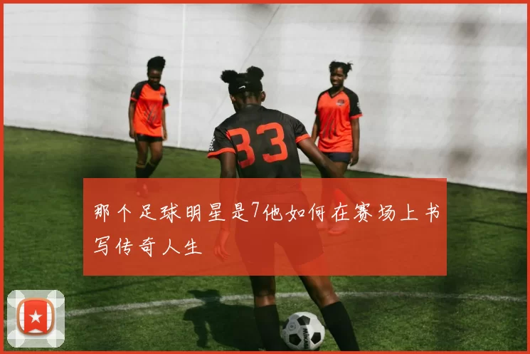 那个足球明星是7他如何在赛场上书写传奇人生