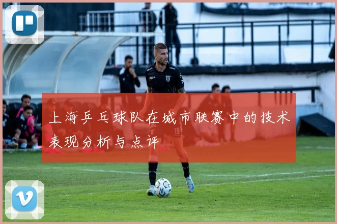 上海乒乓球队在城市联赛中的技术表现分析与点评