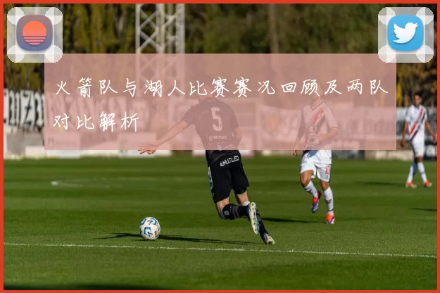 火箭队与湖人比赛赛况回顾及两队对比解析