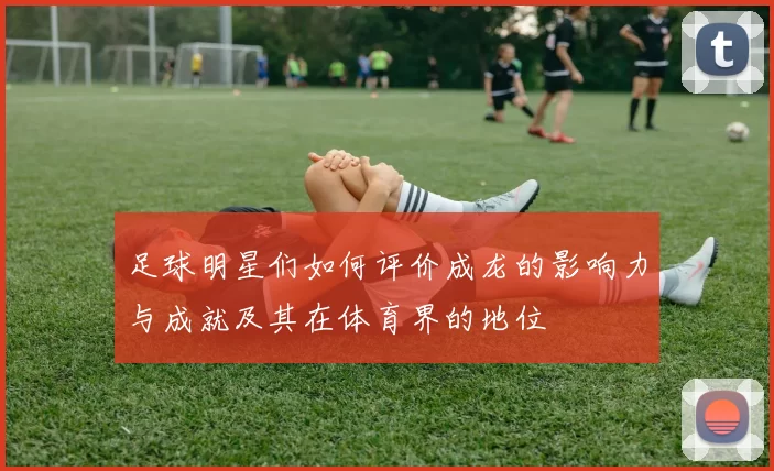 足球明星们如何评价成龙的影响力与成就及其在体育界的地位
