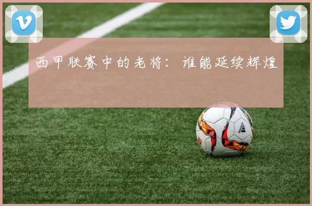 西甲联赛中的老将：谁能延续辉煌