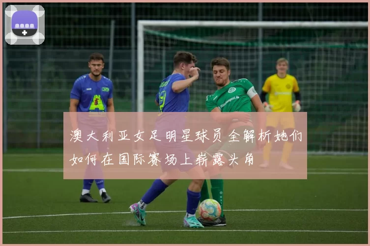 澳大利亚女足明星球员全解析她们如何在国际赛场上崭露头角