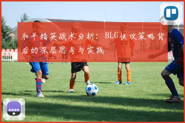 和平精英战术分析：BLG快攻策略背后的深层思考与实践