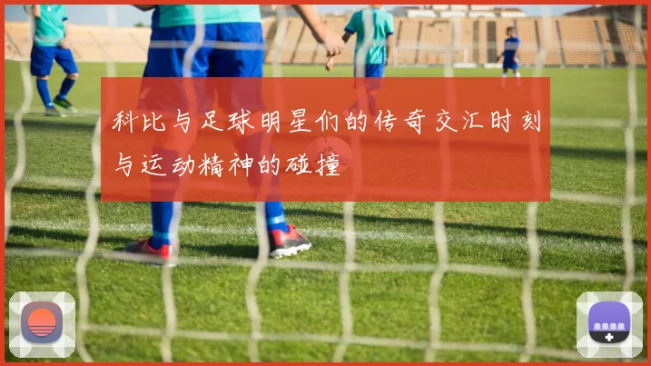 科比与足球明星们的传奇交汇时刻与运动精神的碰撞