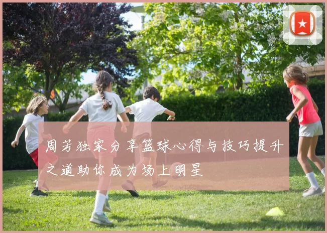 周芳独家分享篮球心得与技巧提升之道助你成为场上明星