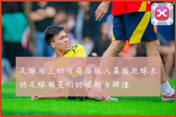 足球场上的传奇接班人最接近球王的足球明星们的崛起与辉煌