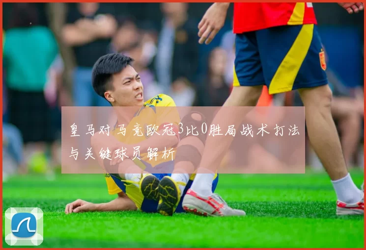 皇马对马竞欧冠3比0胜局战术打法与关键球员解析