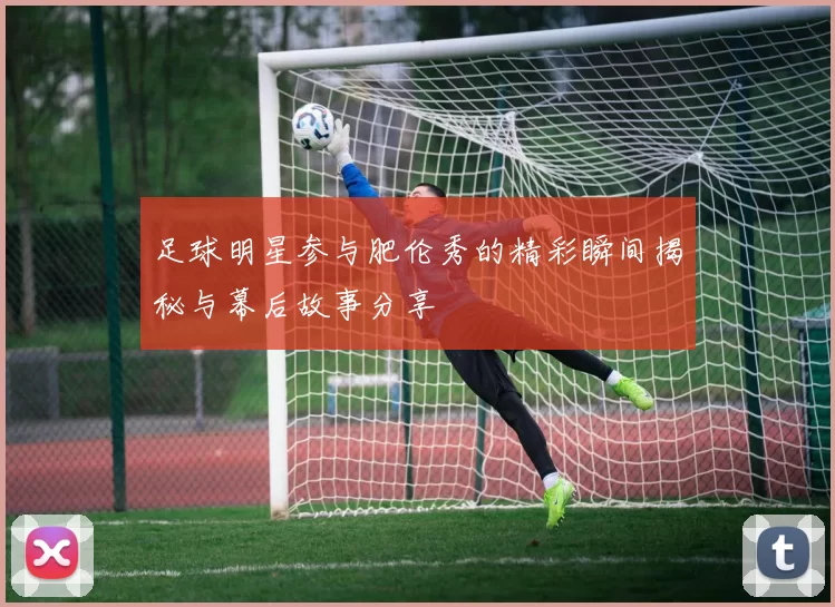 足球明星参与肥伦秀的精彩瞬间揭秘与幕后故事分享