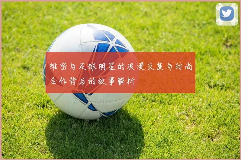 维密与足球明星的浪漫交集与时尚合作背后的故事解析