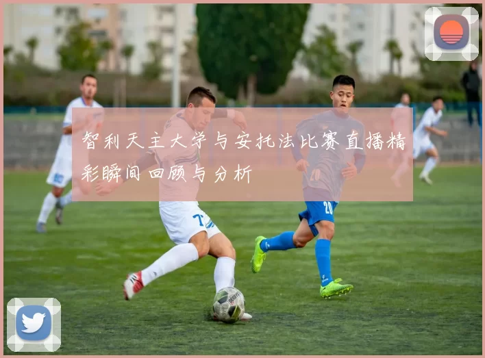 智利天主大学与安托法比赛直播精彩瞬间回顾与分析