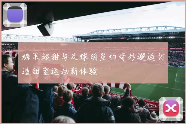 糖果超甜与足球明星的奇妙邂逅打造甜蜜运动新体验