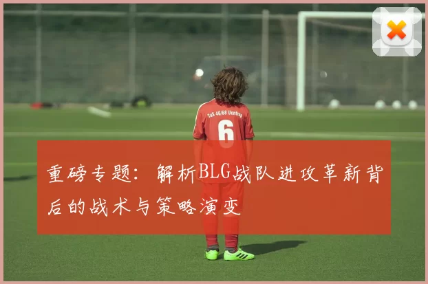 重磅专题：解析BLG战队进攻革新背后的战术与策略演变