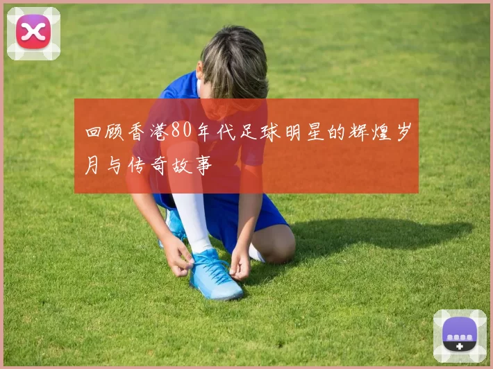 回顾香港80年代足球明星的辉煌岁月与传奇故事