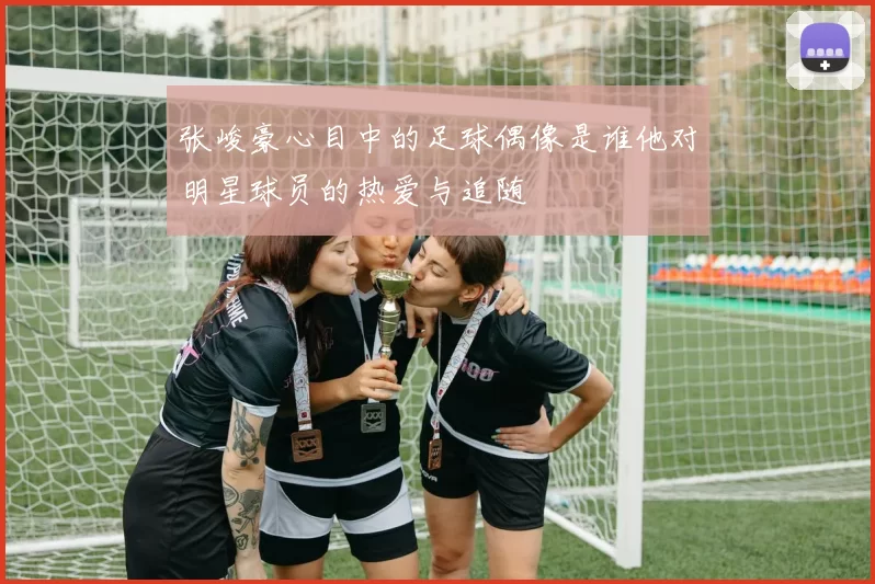 张峻豪心目中的足球偶像是谁他对明星球员的热爱与追随