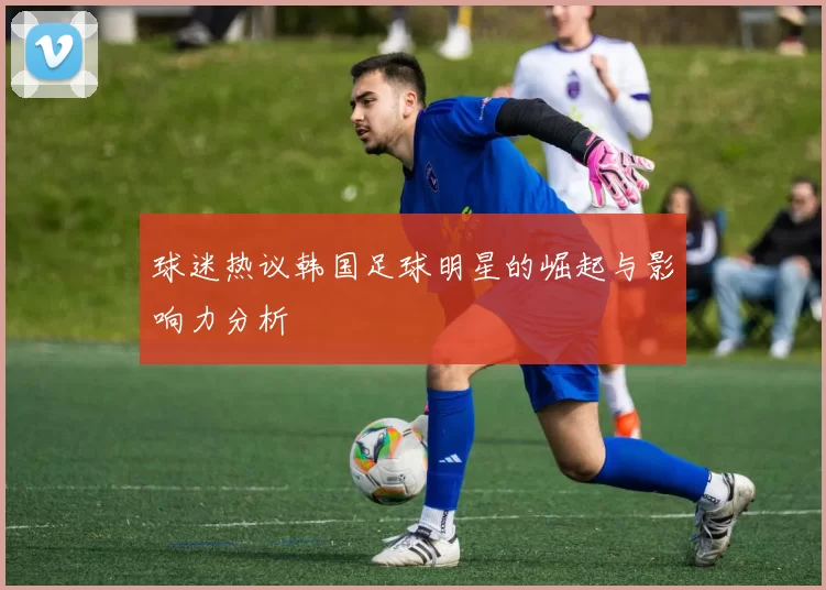 球迷热议韩国足球明星的崛起与影响力分析