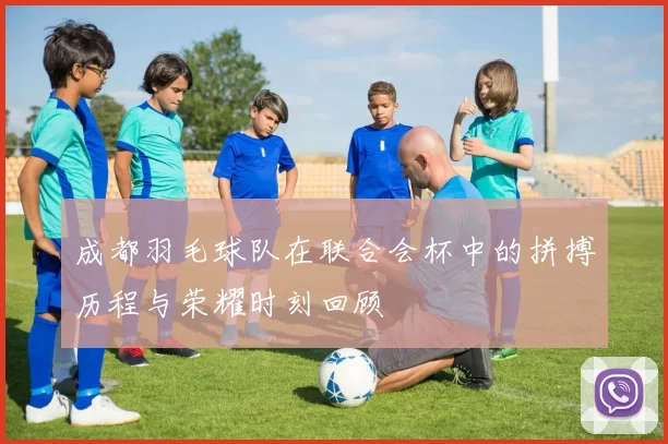成都羽毛球队在联合会杯中的拼搏历程与荣耀时刻回顾