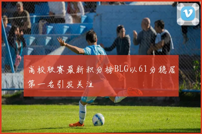 高校联赛最新积分榜BLG以61分稳居第一名引发关注