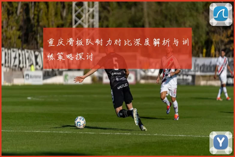 重庆滑板队耐力对比深度解析与训练策略探讨