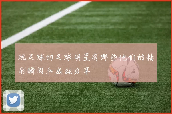 玩足球的足球明星有哪些他们的精彩瞬间和成就分享