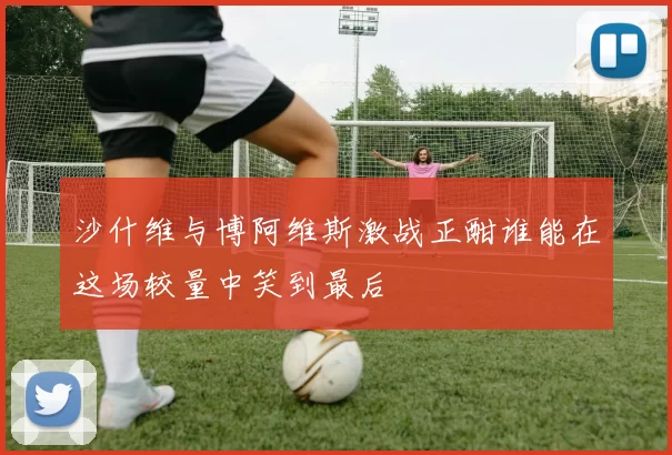 沙什维与博阿维斯激战正酣谁能在这场较量中笑到最后