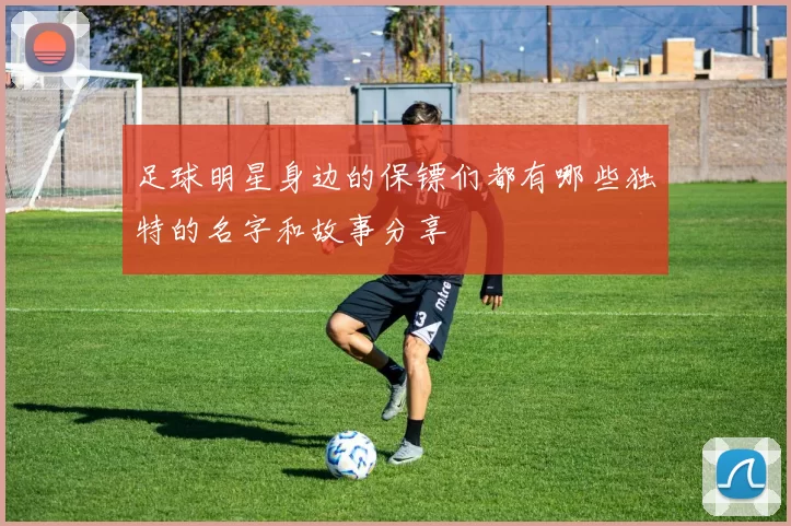 足球明星身边的保镖们都有哪些独特的名字和故事分享