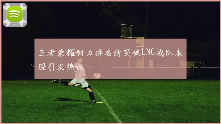 王者荣耀耐力排名新突破LNG战队表现引发热议