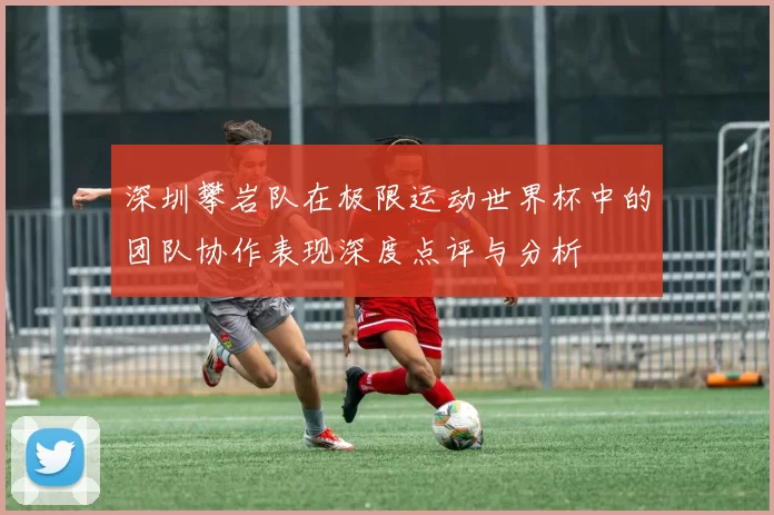 深圳攀岩队在极限运动世界杯中的团队协作表现深度点评与分析
