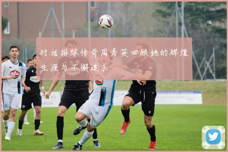 对话排球传奇周秀英回顾她的辉煌生涯与不懈追求