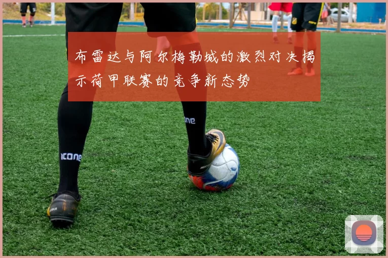 布雷达与阿尔梅勒城的激烈对决揭示荷甲联赛的竞争新态势