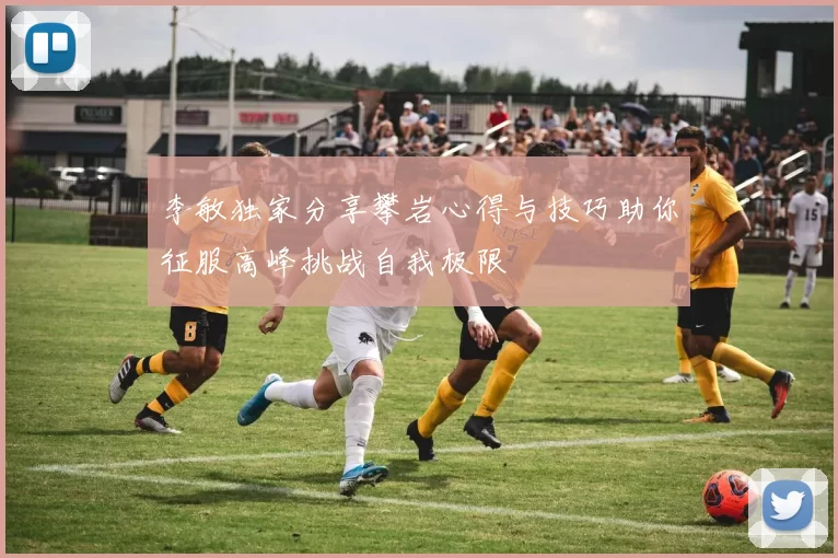 李敏独家分享攀岩心得与技巧助你征服高峰挑战自我极限