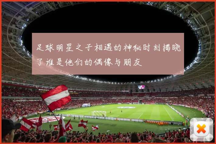 足球明星之子相遇的神秘时刻揭晓了谁是他们的偶像与朋友