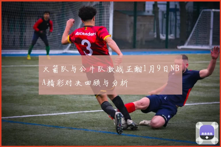 火箭队与公牛队激战正酣1月9日NBA精彩对决回顾与分析
