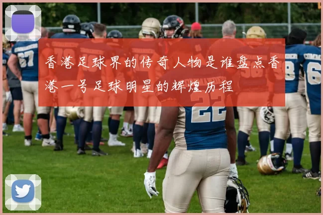 香港足球界的传奇人物是谁盘点香港一号足球明星的辉煌历程