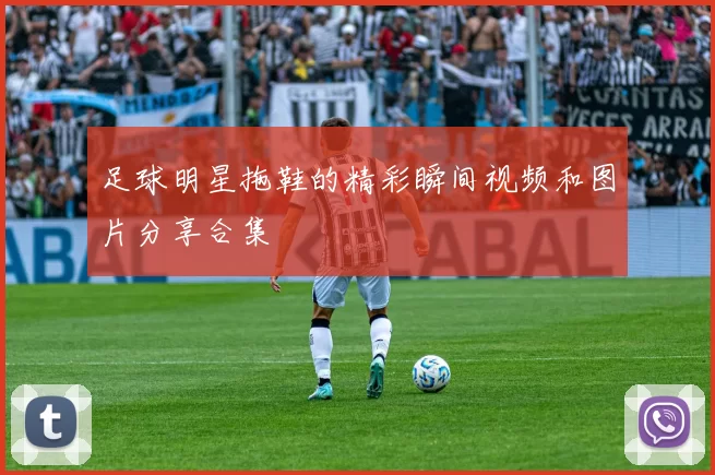 足球明星拖鞋的精彩瞬间视频和图片分享合集
