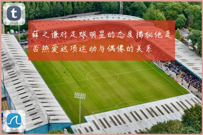 薛之谦对足球明星的态度揭秘他是否热爱这项运动与偶像的关系