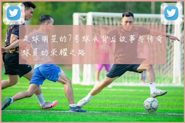 足球明星的7号球衣背后故事与传奇球员的荣耀之路
