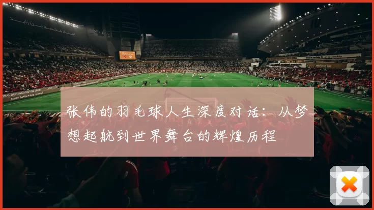 张伟的羽毛球人生深度对话：从梦想起航到世界舞台的辉煌历程