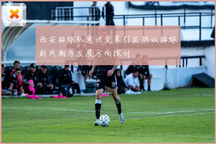 西安排球队意识变革引发热议排球新风潮与发展方向探讨