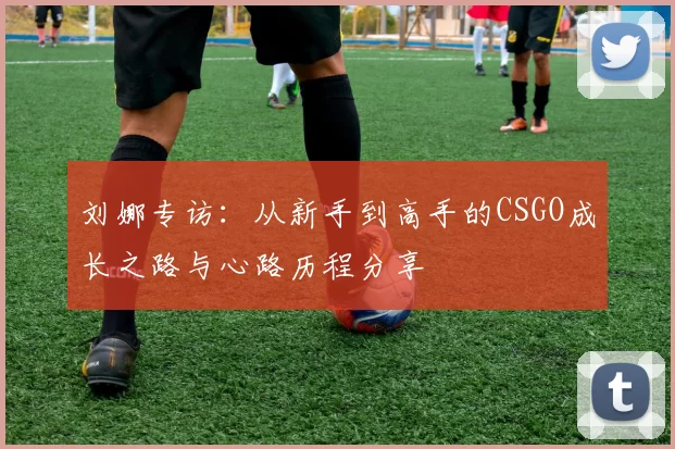 刘娜专访：从新手到高手的CSGO成长之路与心路历程分享