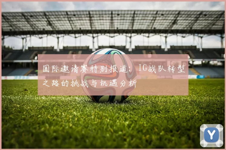 国际邀请赛特别报道：IG战队转型之路的挑战与机遇分析