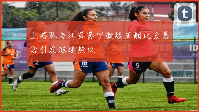 上港队与江苏苏宁激战正酣比分悬念引发球迷热议