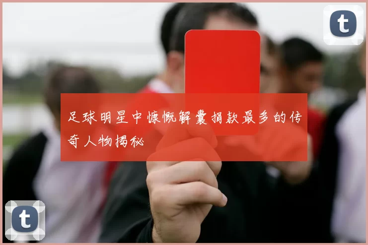 足球明星中慷慨解囊捐款最多的传奇人物揭秘