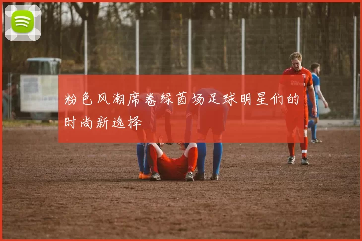 粉色风潮席卷绿茵场足球明星们的时尚新选择