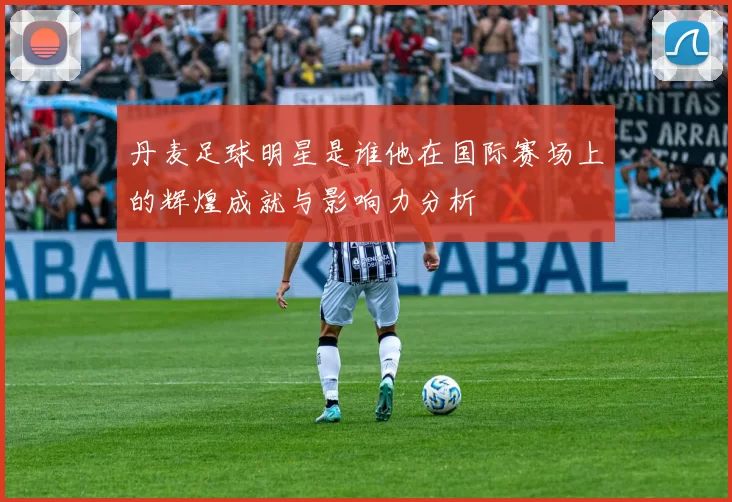 丹麦足球明星是谁他在国际赛场上的辉煌成就与影响力分析