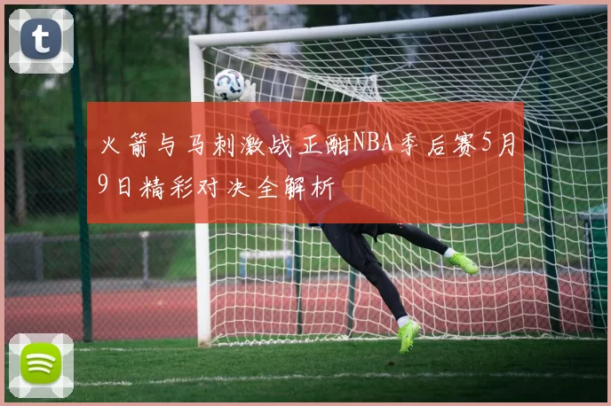 火箭与马刺激战正酣NBA季后赛5月9日精彩对决全解析