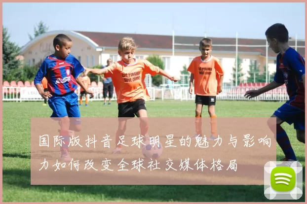 国际版抖音足球明星的魅力与影响力如何改变全球社交媒体格局